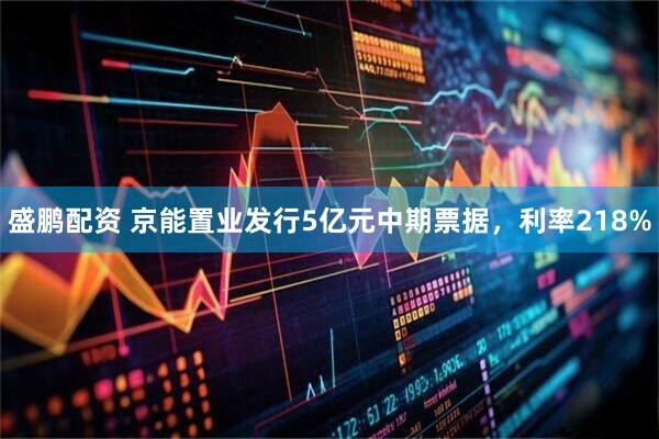 盛鹏配资 京能置业发行5亿元中期票据，利率218%