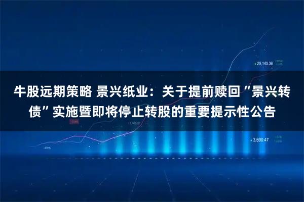牛股远期策略 景兴纸业：关于提前赎回“景兴转债”实施暨即将停止转股的重要提示性公告