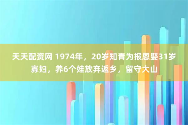 天天配资网 1974年，20岁知青为报恩娶31岁寡妇，养6个娃放弃返乡，留守大山
