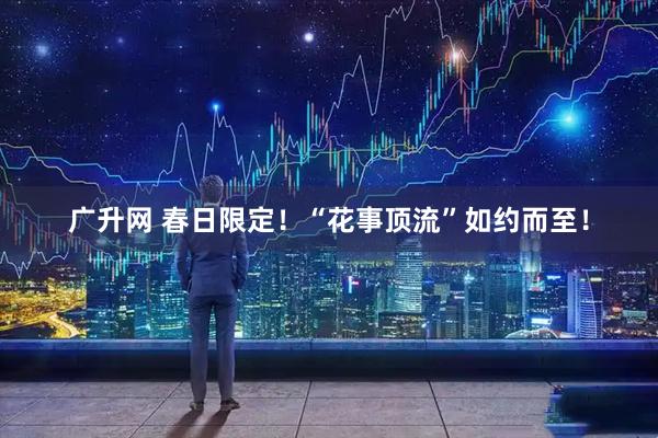 广升网 春日限定！“花事顶流”如约而至！