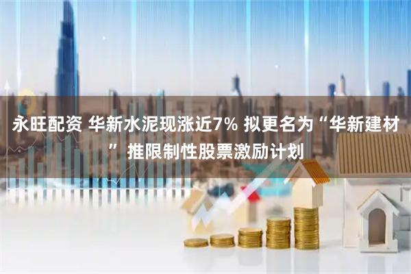 永旺配资 华新水泥现涨近7% 拟更名为“华新建材” 推限制性股票激励计划