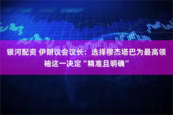 银河配资 伊朗议会议长：选择穆杰塔巴为最高领袖这一决定“精准且明确”