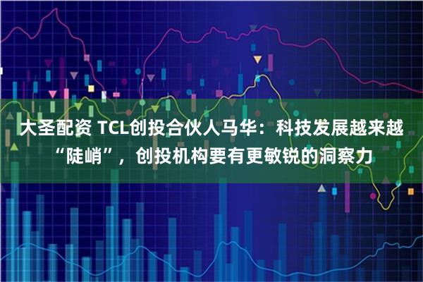 大圣配资 TCL创投合伙人马华：科技发展越来越“陡峭”，创投机构要有更敏锐的洞察力