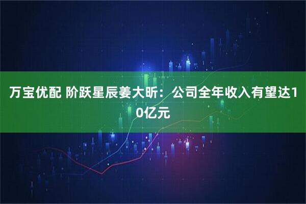 万宝优配 阶跃星辰姜大昕：公司全年收入有望达10亿元