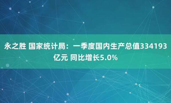 永之胜 国家统计局：一季度国内生产总值334193亿元 同比增长5.0%