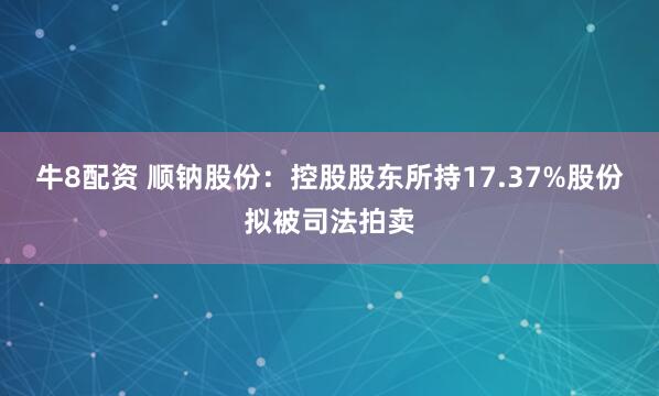 牛8配资 顺钠股份：控股股东所持17.37%股份拟被司法拍卖