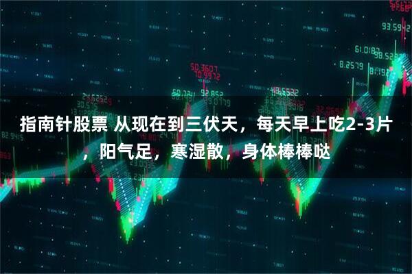 指南针股票 从现在到三伏天，每天早上吃2-3片，阳气足，寒湿散，身体棒棒哒
