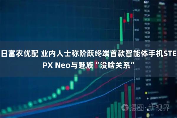 日富农优配 业内人士称阶跃终端首款智能体手机STEPX Neo与魅族“没啥关系”