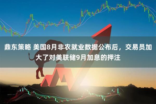 鼎东策略 美国8月非农就业数据公布后，交易员加大了对美联储9月加息的押注